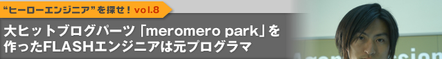 “ヒーローエンジニア”を探せ！vol.8　大ヒットブログパーツ「meromero park」を作ったFLASHエンジニアは元プログラマ