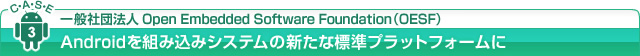 CASE3：一般社団法人Open Embedded Software Foundation（OESF） Androidを組み込みシステムの新たな標準プラットフォームに