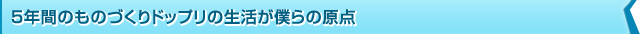 5年間のものづくりドップリの生活が僕らの原点